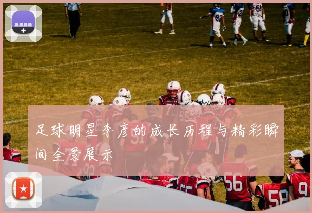 足球明星李彦的成长历程与精彩瞬间全景展示