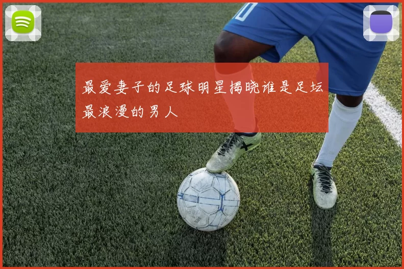最爱妻子的足球明星揭晓谁是足坛最浪漫的男人