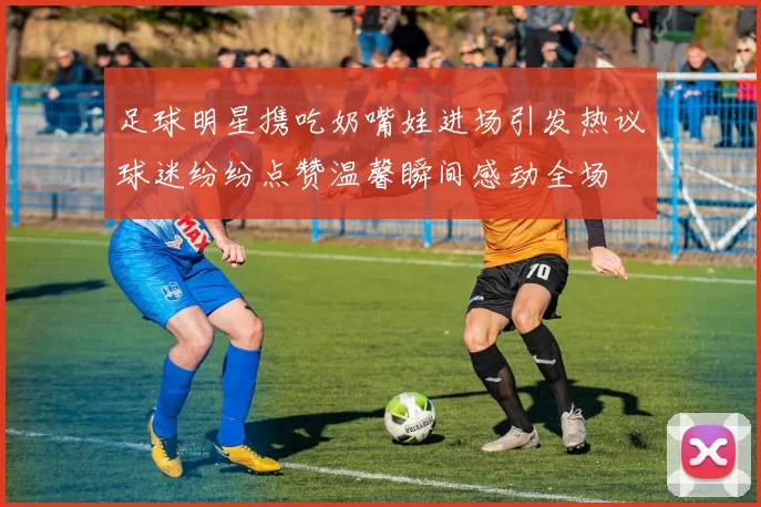 足球明星携吃奶嘴娃进场引发热议球迷纷纷点赞温馨瞬间感动全场