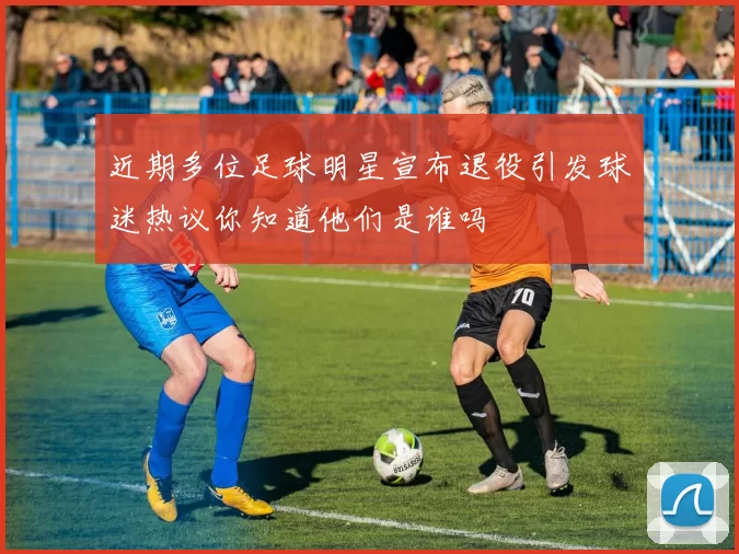 近期多位足球明星宣布退役引发球迷热议你知道他们是谁吗