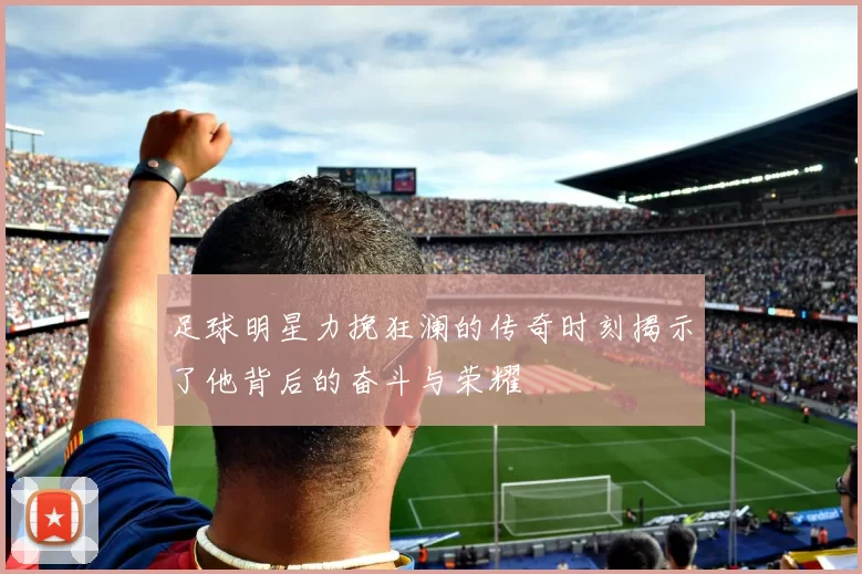 足球明星力挽狂澜的传奇时刻揭示了他背后的奋斗与荣耀