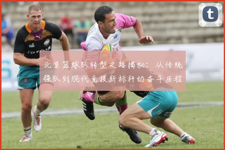 北京篮球队转型之路揭秘：从传统强队到现代竞技新标杆的奋斗历程