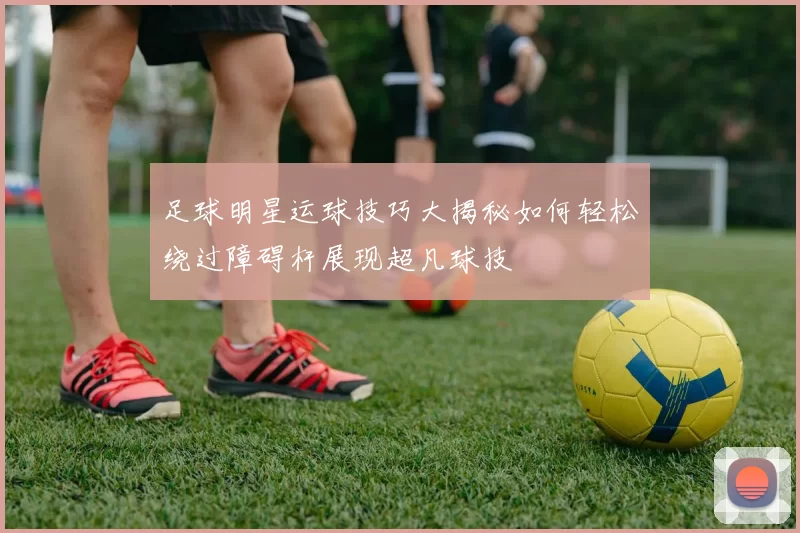 足球明星运球技巧大揭秘如何轻松绕过障碍杆展现超凡球技