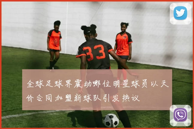 全球足球界震动哪位明星球员以天价合同加盟新球队引发热议