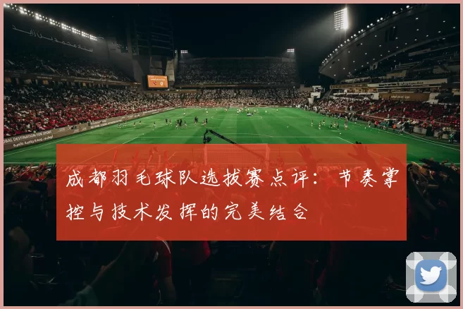 成都羽毛球队选拔赛点评：节奏掌控与技术发挥的完美结合
