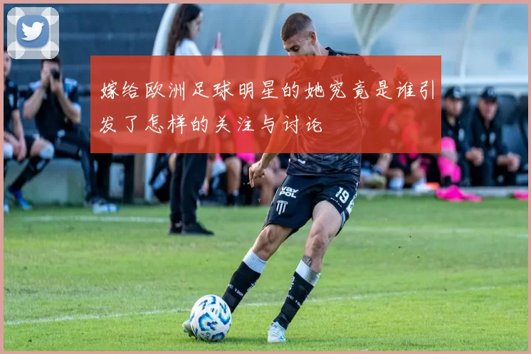 嫁给欧洲足球明星的她究竟是谁引发了怎样的关注与讨论