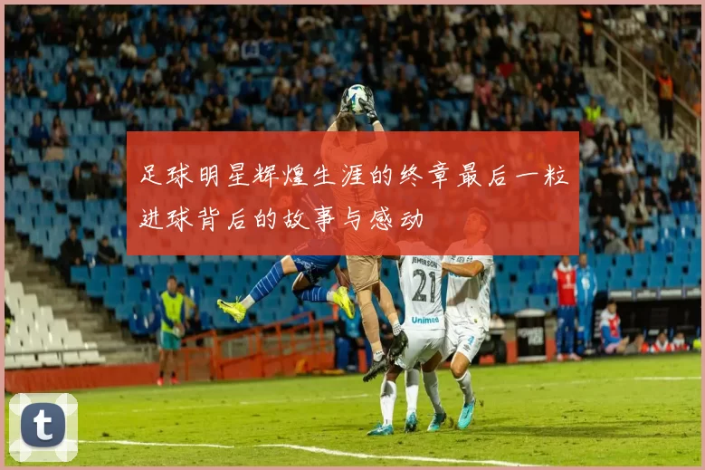 足球明星辉煌生涯的终章最后一粒进球背后的故事与感动