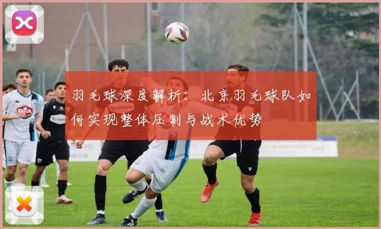 羽毛球深度解析：北京羽毛球队如何实现整体压制与战术优势