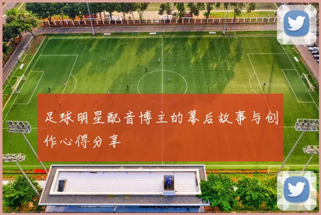足球明星配音博主的幕后故事与创作心得分享