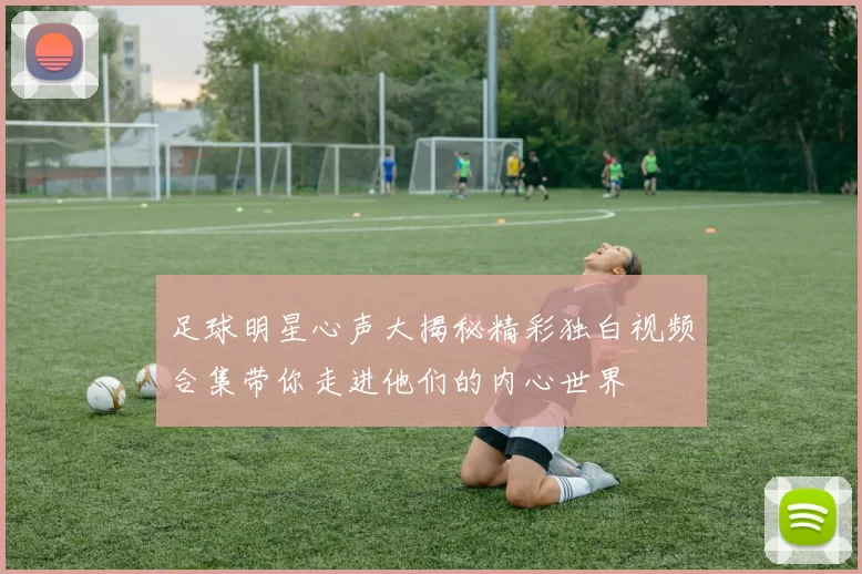 足球明星心声大揭秘精彩独白视频合集带你走进他们的内心世界