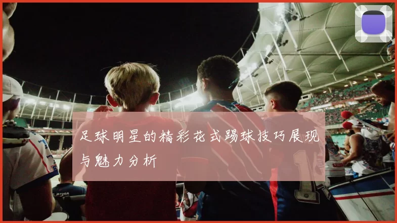 足球明星的精彩花式踢球技巧展现与魅力分析