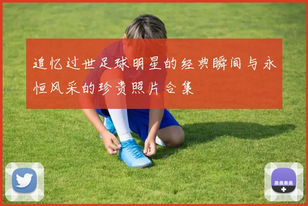 追忆过世足球明星的经典瞬间与永恒风采的珍贵照片合集