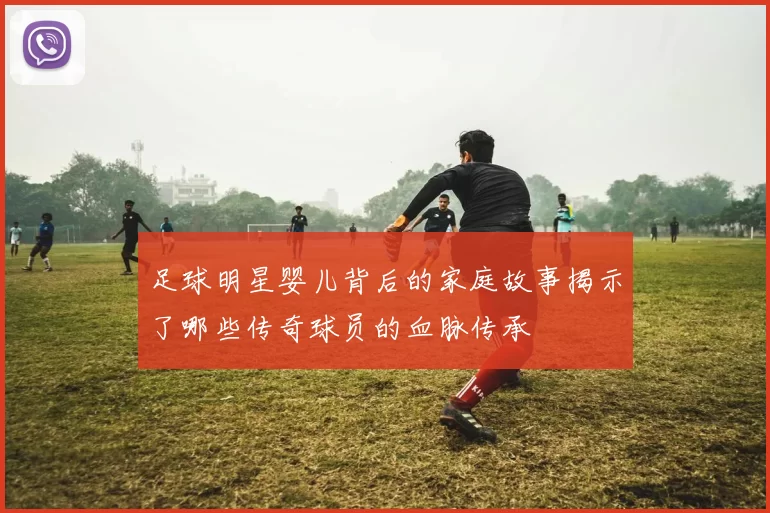 足球明星婴儿背后的家庭故事揭示了哪些传奇球员的血脉传承