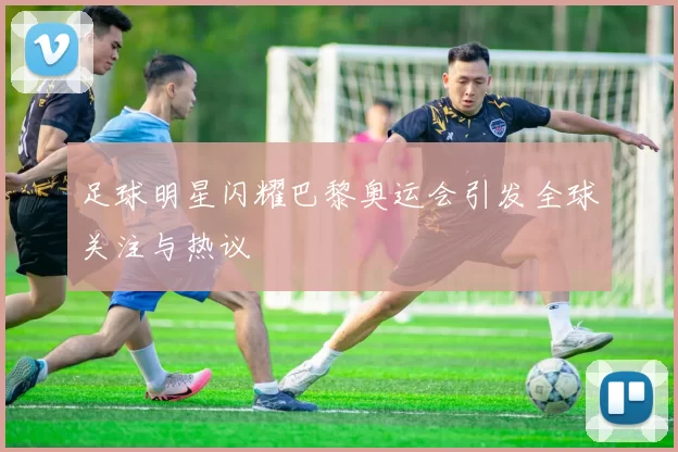 足球明星闪耀巴黎奥运会引发全球关注与热议