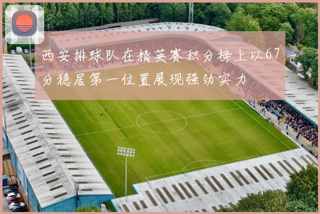 西安排球队在精英赛积分榜上以67分稳居第一位置展现强劲实力