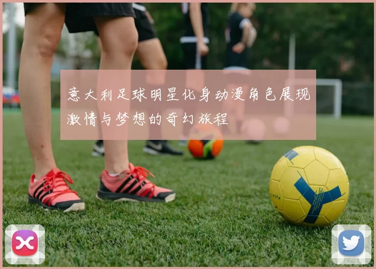 意大利足球明星化身动漫角色展现激情与梦想的奇幻旅程