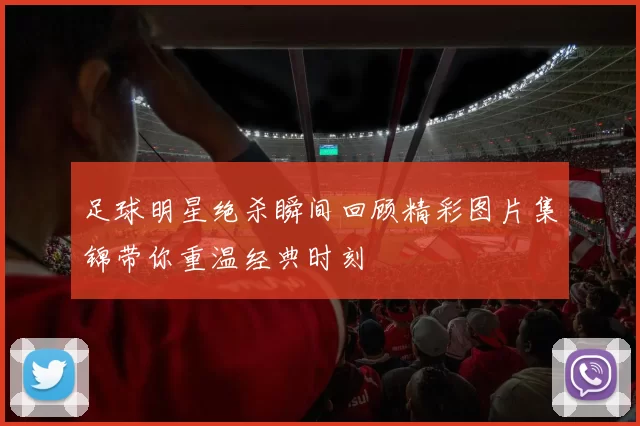 足球明星绝杀瞬间回顾精彩图片集锦带你重温经典时刻