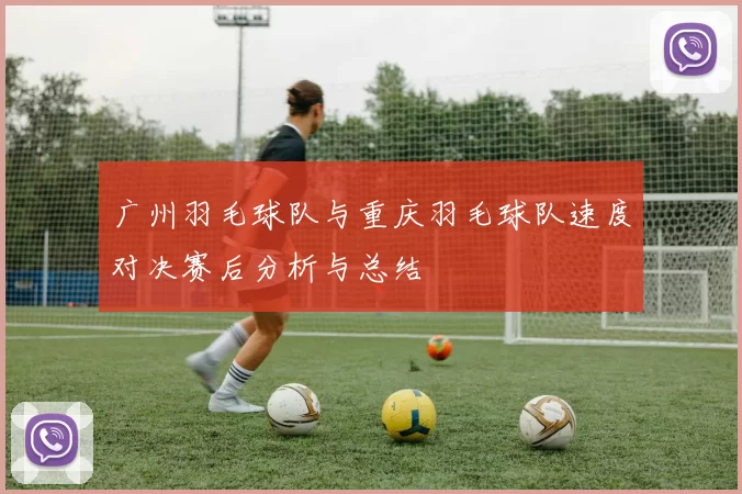 广州羽毛球队与重庆羽毛球队速度对决赛后分析与总结