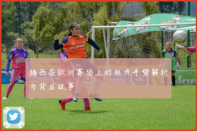 梅西在欧洲赛场上的经典手势解析与背后故事