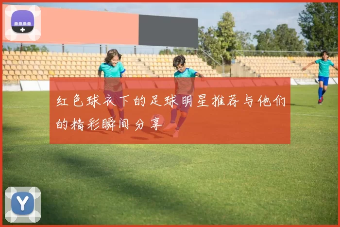 红色球衣下的足球明星推荐与他们的精彩瞬间分享