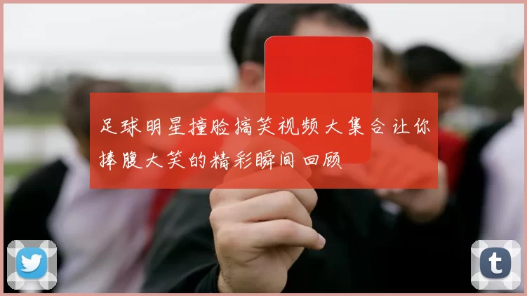 足球明星撞脸搞笑视频大集合让你捧腹大笑的精彩瞬间回顾