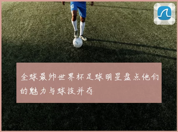 全球最帅世界杯足球明星盘点他们的魅力与球技并存