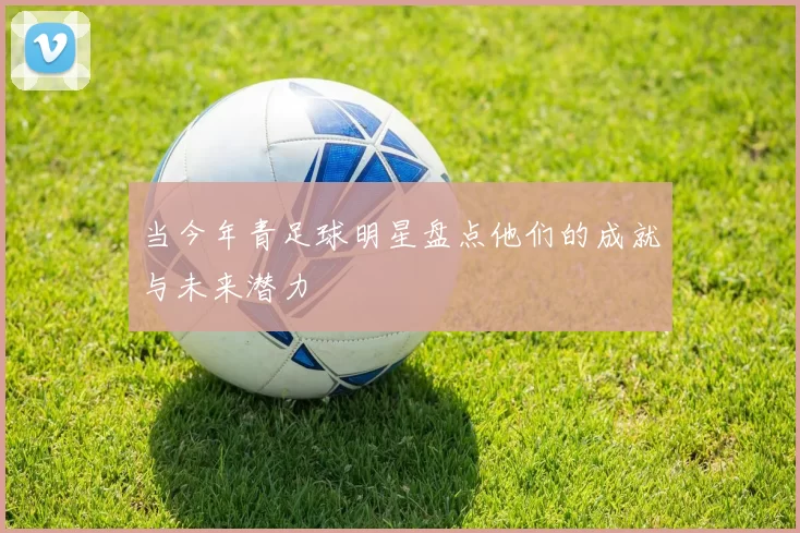 当今年青足球明星盘点他们的成就与未来潜力