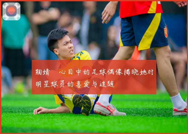 鞠婧祎心目中的足球偶像揭晓她对明星球员的喜爱与追随