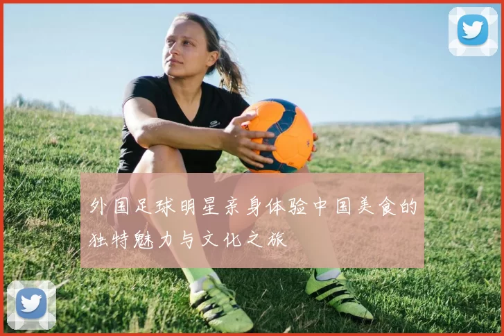 外国足球明星亲身体验中国美食的独特魅力与文化之旅