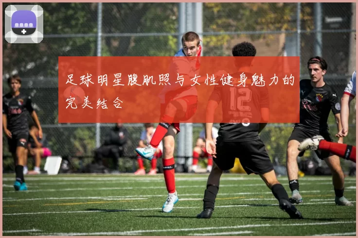 足球明星腹肌照与女性健身魅力的完美结合