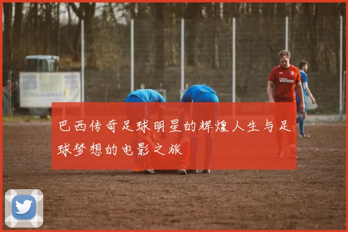 巴西传奇足球明星的辉煌人生与足球梦想的电影之旅