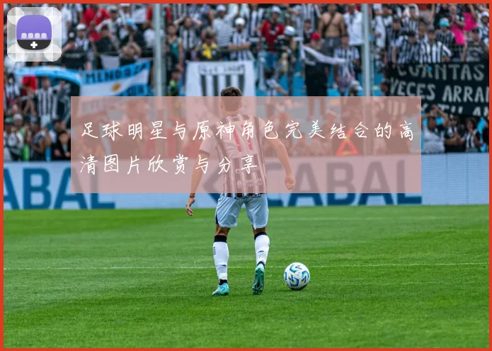 足球明星与原神角色完美结合的高清图片欣赏与分享