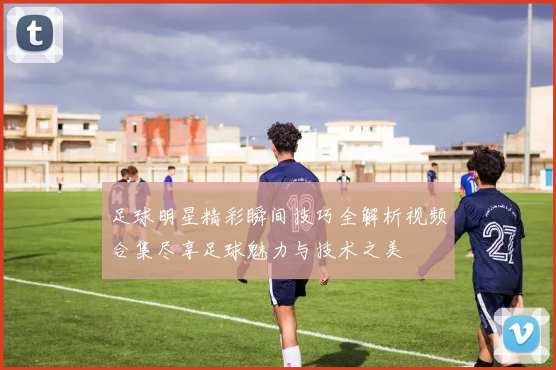 足球明星精彩瞬间技巧全解析视频合集尽享足球魅力与技术之美