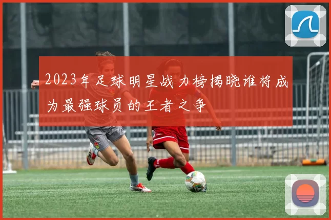 2023年足球明星战力榜揭晓谁将成为最强球员的王者之争