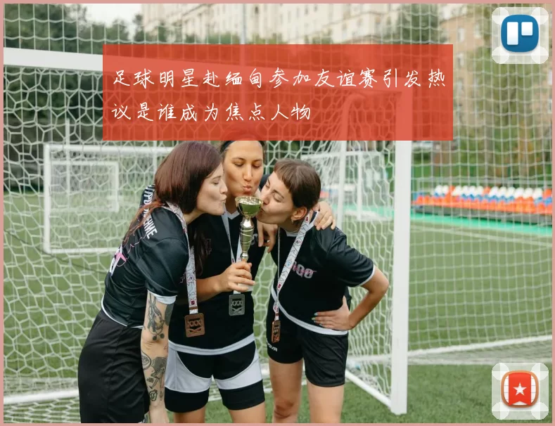 足球明星赴缅甸参加友谊赛引发热议是谁成为焦点人物