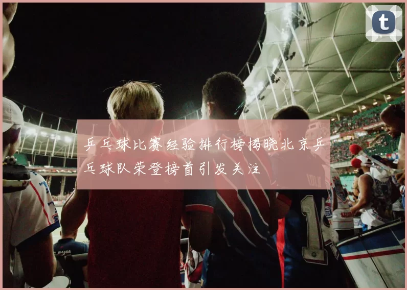 乒乓球比赛经验排行榜揭晓北京乒乓球队荣登榜首引发关注