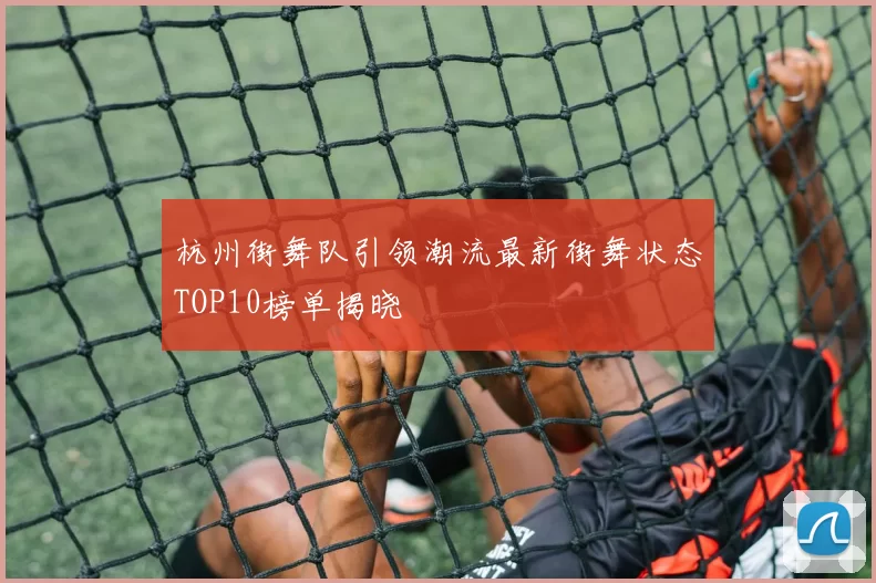 杭州街舞队引领潮流最新街舞状态TOP10榜单揭晓