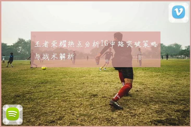 王者荣耀热点分析IG中路突破策略与战术解析