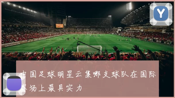 中国足球明星云集哪支球队在国际赛场上最具实力