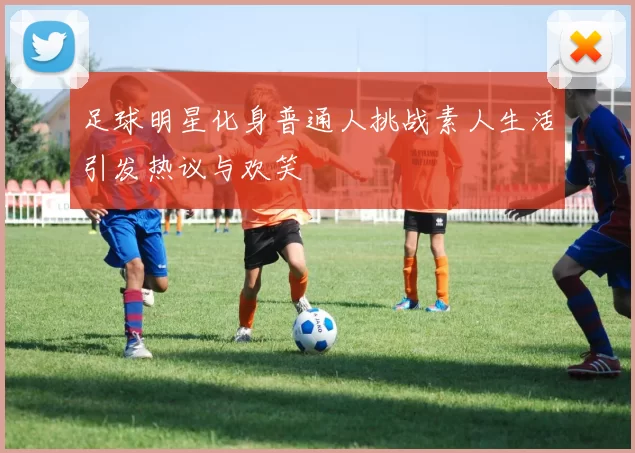 足球明星化身普通人挑战素人生活引发热议与欢笑