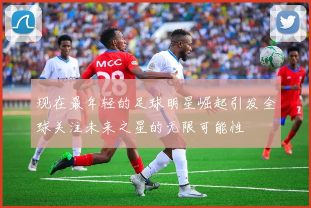 现在最年轻的足球明星崛起引发全球关注未来之星的无限可能性