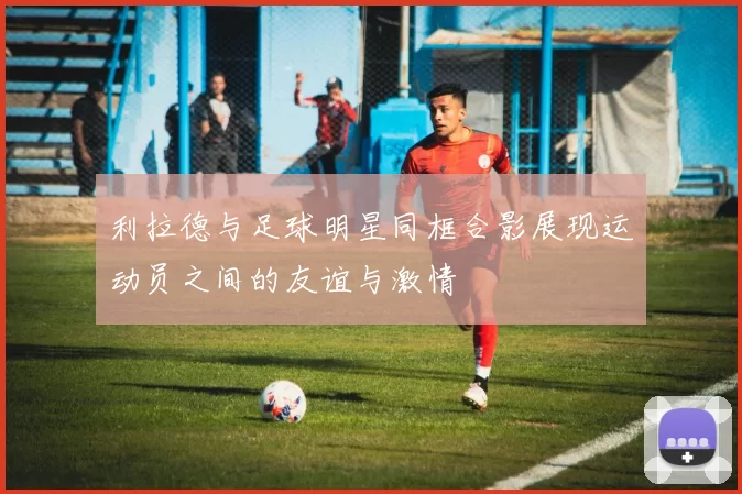 利拉德与足球明星同框合影展现运动员之间的友谊与激情