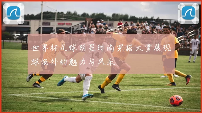 世界杯足球明星时尚穿搭大赏展现球场外的魅力与风采