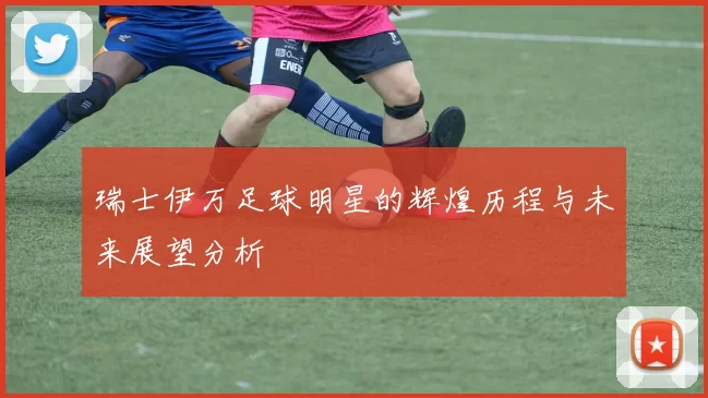 瑞士伊万足球明星的辉煌历程与未来展望分析