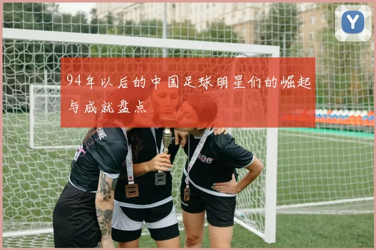 94年以后的中国足球明星们的崛起与成就盘点