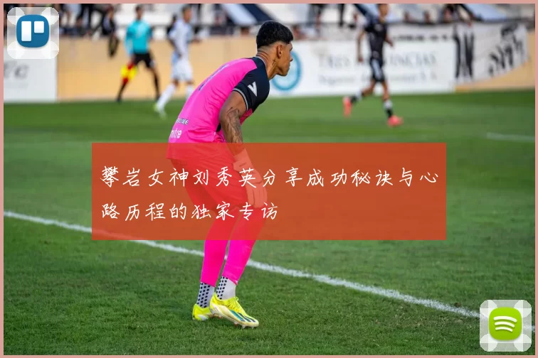 攀岩女神刘秀英分享成功秘诀与心路历程的独家专访