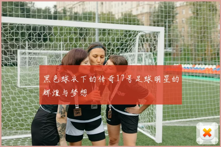 黑色球衣下的传奇17号足球明星的辉煌与梦想