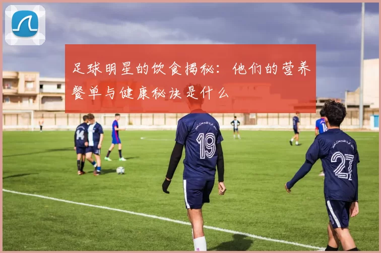 足球明星的饮食揭秘：他们的营养餐单与健康秘诀是什么