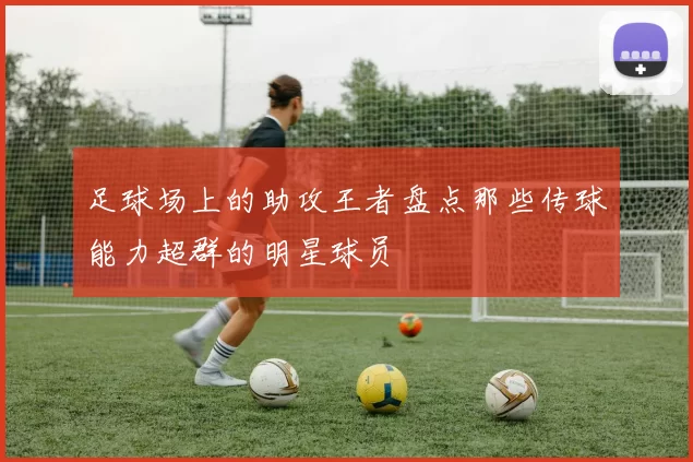 足球场上的助攻王者盘点那些传球能力超群的明星球员