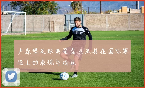 卢森堡足球明星盘点及其在国际赛场上的表现与成就